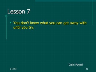 6-10-03 21
Lesson 7
 You don‟t know what you can get away with
until you try.
Colin Powell
 