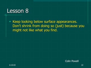 6-10-03 22
Lesson 8
 Keep looking below surface appearances.
Don‟t shrink from doing so (just) because you
might not like what you find.
Colin Powell
 