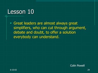 6-10-03 24
Lesson 10
 Great leaders are almost always great
simplifiers, who can cut through argument,
debate and doubt, to offer a solution
everybody can understand.
Colin Powell
 