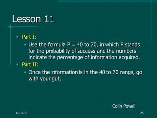 6-10-03 25
Lesson 11
 Part I:
• Use the formula P = 40 to 70, in which P stands
for the probability of success and the numbers
indicate the percentage of information acquired.
 Part II:
• Once the information is in the 40 to 70 range, go
with your gut.
Colin Powell
 