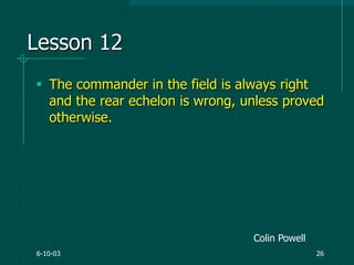 6-10-03 26
Lesson 12
 The commander in the field is always right
and the rear echelon is wrong, unless proved
otherwise.
Colin Powell
 