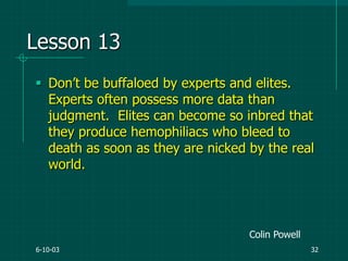 6-10-03 32
Lesson 13
 Don‟t be buffaloed by experts and elites.
Experts often possess more data than
judgment. Elites can become so inbred that
they produce hemophiliacs who bleed to
death as soon as they are nicked by the real
world.
Colin Powell
 