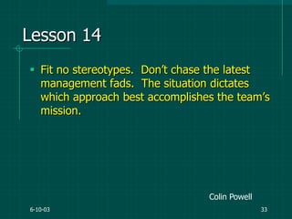 6-10-03 33
Lesson 14
 Fit no stereotypes. Don‟t chase the latest
management fads. The situation dictates
which approach best accomplishes the team‟s
mission.
Colin Powell
 