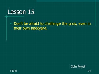 6-10-03 34
Lesson 15
 Don‟t be afraid to challenge the pros, even in
their own backyard.
Colin Powell
 