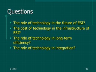 6-10-03 35
Questions
 The role of technology in the future of ESI?
 The cost of technology in the infrastructure of
ESI?
 The role of technology in long-term
efficiency?
 The role of technology in integration?
 