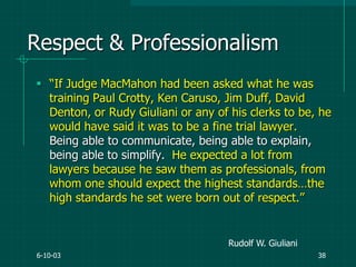 6-10-03 38
Respect & Professionalism
 “If Judge MacMahon had been asked what he was
training Paul Crotty, Ken Caruso, Jim Duff, David
Denton, or Rudy Giuliani or any of his clerks to be, he
would have said it was to be a fine trial lawyer.
Being able to communicate, being able to explain,
being able to simplify. He expected a lot from
lawyers because he saw them as professionals, from
whom one should expect the highest standards…the
high standards he set were born out of respect.”
Rudolf W. Giuliani
 