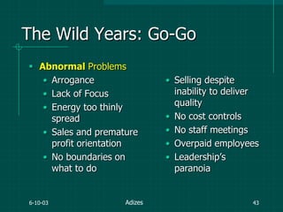 6-10-03 43
The Wild Years: Go-Go
 Abnormal Problems
• Arrogance
• Lack of Focus
• Energy too thinly
spread
• Sales and premature
profit orientation
• No boundaries on
what to do
• Selling despite
inability to deliver
quality
• No cost controls
• No staff meetings
• Overpaid employees
• Leadership‟s
paranoia
Adizes
 