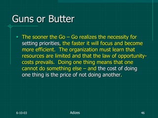 6-10-03 46
Guns or Butter
 The sooner the Go – Go realizes the necessity for
setting priorities, the faster it will focus and become
more efficient. The organization must learn that
resources are limited and that the law of opportunity-
costs prevails. Doing one thing means that one
cannot do something else – and the cost of doing
one thing is the price of not doing another.
Adizes
 