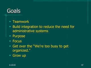 6-10-03 47
Goals
 Teamwork
 Build integration to reduce the need for
administrative systems
 Purpose
 Focus
 Get over the “We‟re too busy to get
organized.”
 Grow up
 