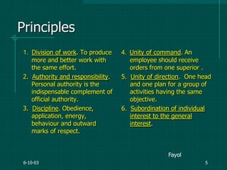 6-10-03 5
Principles
1. Division of work. To produce
more and better work with
the same effort.
2. Authority and responsibility.
Personal authority is the
indispensable complement of
official authority.
3. Discipline. Obedience,
application, energy,
behaviour and outward
marks of respect.
4. Unity of command. An
employee should receive
orders from one superior .
5. Unity of direction. One head
and one plan for a group of
activities having the same
objective.
6. Subordination of individual
interest to the general
interest.
Fayol
 