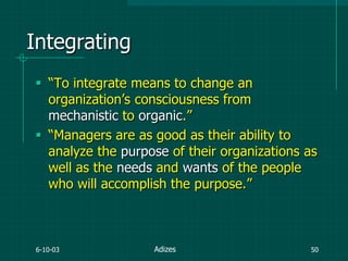 6-10-03 50
Integrating
 “To integrate means to change an
organization‟s consciousness from
mechanistic to organic.”
 “Managers are as good as their ability to
analyze the purpose of their organizations as
well as the needs and wants of the people
who will accomplish the purpose.”
Adizes
 
