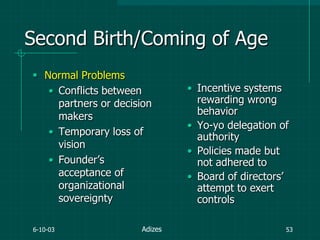 6-10-03 53
Second Birth/Coming of Age
 Normal Problems
• Conflicts between
partners or decision
makers
• Temporary loss of
vision
• Founder‟s
acceptance of
organizational
sovereignty
• Incentive systems
rewarding wrong
behavior
• Yo-yo delegation of
authority
• Policies made but
not adhered to
• Board of directors‟
attempt to exert
controls
Adizes
 