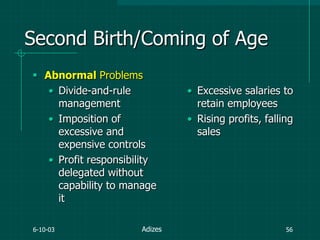6-10-03 56
Second Birth/Coming of Age
 Abnormal Problems
• Divide-and-rule
management
• Imposition of
excessive and
expensive controls
• Profit responsibility
delegated without
capability to manage
it
• Excessive salaries to
retain employees
• Rising profits, falling
sales
Adizes
 