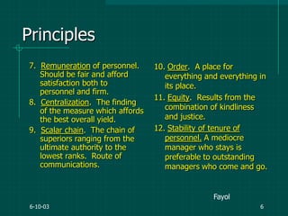 6-10-03 6
Principles
7. Remuneration of personnel.
Should be fair and afford
satisfaction both to
personnel and firm.
8. Centralization. The finding
of the measure which affords
the best overall yield.
9. Scalar chain. The chain of
superiors ranging from the
ultimate authority to the
lowest ranks. Route of
communications.
10. Order. A place for
everything and everything in
its place.
11. Equity. Results from the
combination of kindliness
and justice.
12. Stability of tenure of
personnel. A mediocre
manager who stays is
preferable to outstanding
managers who come and go.
Fayol
 