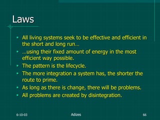 6-10-03 66
Laws
 All living systems seek to be effective and efficient in
the short and long run…
 …using their fixed amount of energy in the most
efficient way possible.
 The pattern is the lifecycle.
 The more integration a system has, the shorter the
route to prime.
 As long as there is change, there will be problems.
 All problems are created by disintegration.
Adizes
 
