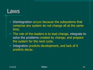 6-10-03 67
Laws
 Disintegration occurs because the subsystems that
comprise any system do not change all at the same
time.
 The role of the leaders is to lead change, integrate to
solve the problems created by change, and prepare
the system for the next cycle.
 Integration predicts development, and lack of it
predicts decay.
Adizes
 