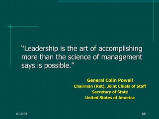 6-10-03 68
“Leadership is the art of accomplishing
more than the science of management
says is possible.”
General Colin Powell
Chairman (Ret), Joint Chiefs of Staff
Secretary of State
United States of America
 