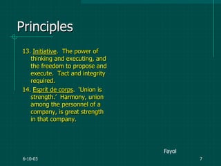 6-10-03 7
13. Initiative. The power of
thinking and executing, and
the freedom to propose and
execute. Tact and integrity
required.
14. Esprit de corps. „Union is
strength.‟ Harmony, union
among the personnel of a
company, is great strength
in that company.
Principles
Fayol
 