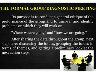 Its purpose is to conduct a general critique of the
performance of the group and to uncover and identify
problems on which they will work on.
THE FORMAL GROUP DIAGNOSTIC MEETING
“Where we are going” and “how we are going.”
After sharing the data throughout the group, next
steps are: discussing the issues, grouping the issues in
terms of themes, and getting a preliminary look at the
next action steps.
 