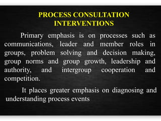 Primary emphasis is on processes such as
communications, leader and member roles in
groups, problem solving and decision making,
group norms and group growth, leadership and
authority, and intergroup cooperation and
competition.
PROCESS CONSULTATION
INTERVENTIONS
It places greater emphasis on diagnosing and
understanding process events
 