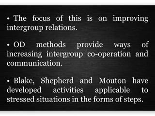 • The focus of this is on improving
intergroup relations.
• OD methods provide ways of
increasing intergroup co-operation and
communication.
• Blake, Shepherd and Mouton have
developed activities applicable to
stressed situations in the forms of steps.
 