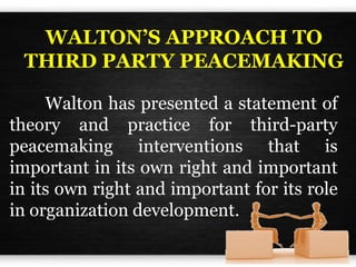 WALTON’S APPROACH TO
THIRD PARTY PEACEMAKING
Walton has presented a statement of
theory and practice for third-party
peacemaking interventions that is
important in its own right and important
in its own right and important for its role
in organization development.
 
