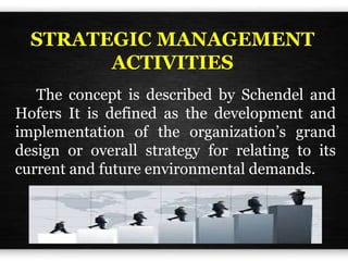 STRATEGIC MANAGEMENT
ACTIVITIES
The concept is described by Schendel and
Hofers It is defined as the development and
implementation of the organization’s grand
design or overall strategy for relating to its
current and future environmental demands.
 