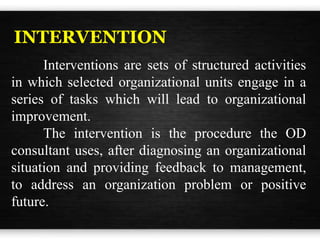INTERVENTION
Interventions are sets of structured activities
in which selected organizational units engage in a
series of tasks which will lead to organizational
improvement.
The intervention is the procedure the OD
consultant uses, after diagnosing an organizational
situation and providing feedback to management,
to address an organization problem or positive
future.
 
