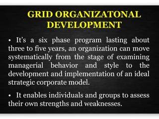 GRID ORGANIZATONAL
DEVELOPMENT
• It’s a six phase program lasting about
three to five years, an organization can move
systematically from the stage of examining
managerial behavior and style to the
development and implementation of an ideal
strategic corporate model.
• It enables individuals and groups to assess
their own strengths and weaknesses.
 
