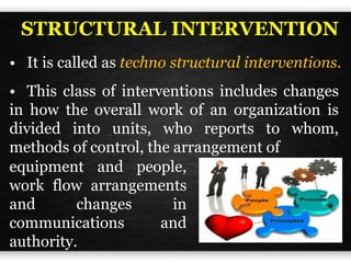 • This class of interventions includes changes
in how the overall work of an organization is
divided into units, who reports to whom,
methods of control, the arrangement of
• It is called as techno structural interventions.
equipment and people,
work flow arrangements
and changes in
communications and
authority.
STRUCTURAL INTERVENTION
 