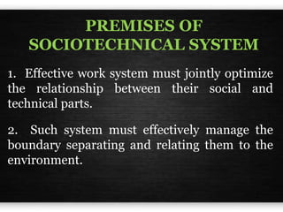 PREMISES OF
SOCIOTECHNICAL SYSTEM
1. Effective work system must jointly optimize
the relationship between their social and
technical parts.
2. Such system must effectively manage the
boundary separating and relating them to the
environment.
 