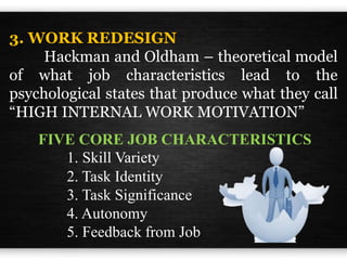 3. WORK REDESIGN
Hackman and Oldham – theoretical model
of what job characteristics lead to the
psychological states that produce what they call
“HIGH INTERNAL WORK MOTIVATION”
FIVE CORE JOB CHARACTERISTICS
1. Skill Variety
2. Task Identity
3. Task Significance
4. Autonomy
5. Feedback from Job
 