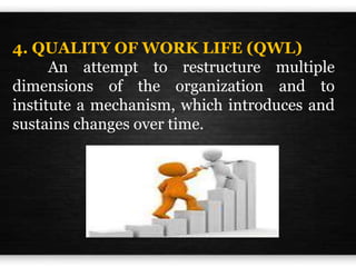 4. QUALITY OF WORK LIFE (QWL)
An attempt to restructure multiple
dimensions of the organization and to
institute a mechanism, which introduces and
sustains changes over time.
 
