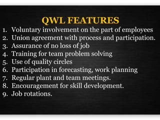 QWL FEATURES
1. Voluntary involvement on the part of employees
2. Union agreement with process and participation.
3. Assurance of no loss of job
4. Training for team problem solving
5. Use of quality circles
6. Participation in forecasting, work planning
7. Regular plant and team meetings.
8. Encouragement for skill development.
9. Job rotations.
 