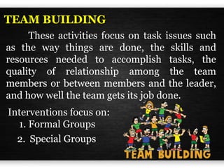 These activities focus on task issues such
as the way things are done, the skills and
resources needed to accomplish tasks, the
quality of relationship among the team
members or between members and the leader,
and how well the team gets its job done.
TEAM BUILDING
Interventions focus on:
1. Formal Groups
2. Special Groups
 