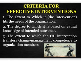 CRITERIA FOR
EFFECTIVE INTERVENTIONS
1. The Extent to Which it (the Intervention)
fits the needs of the organization.
2. The degree to which it is based on causal
knowledge of intended outcomes.
3. The extent to which the OD intervention
transfers change-management competence to
organization members.
 