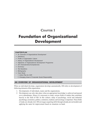CHAPTER 1

       Foundation of Organizational
              Development

 CHAPTER PLAN
  •   An Overview of Organizational Development
  •   Definitions
  •   Profile of Organization Culture
  •   History of Organizational Development
  •   Objectives of Organizational Development Programme
  •   OD Characteristics/Competencies
  •   Summary
  • Text Questions
  • Bibliography
  • Case Study:
    1. Action Plan for CSR
      2. Emerging Areas of Corporate Social Responsibility


AN OVERVIEW OF ORGANIZATIONAL DEVELOPMENT

When an individual develops, organization develops automatically. OD refers to development of
following elements of the organization:
   1. Developments of individuals, teams and the organizations.
   2. Development can only take place when an appropriate knowledge is achieved and passed
      on to subordinates. Hence it is necessary to study various fields of studies that contribute
      heavily to the field of OD. In this context, study of psychology, social and industrial
      psychology, economics, politics, commerce, medical, and sociology is important. These fields
      of study are already rich. OD envisages acquiring skills through already proved models and
      applying the same for improvement based on situations on hand.
 