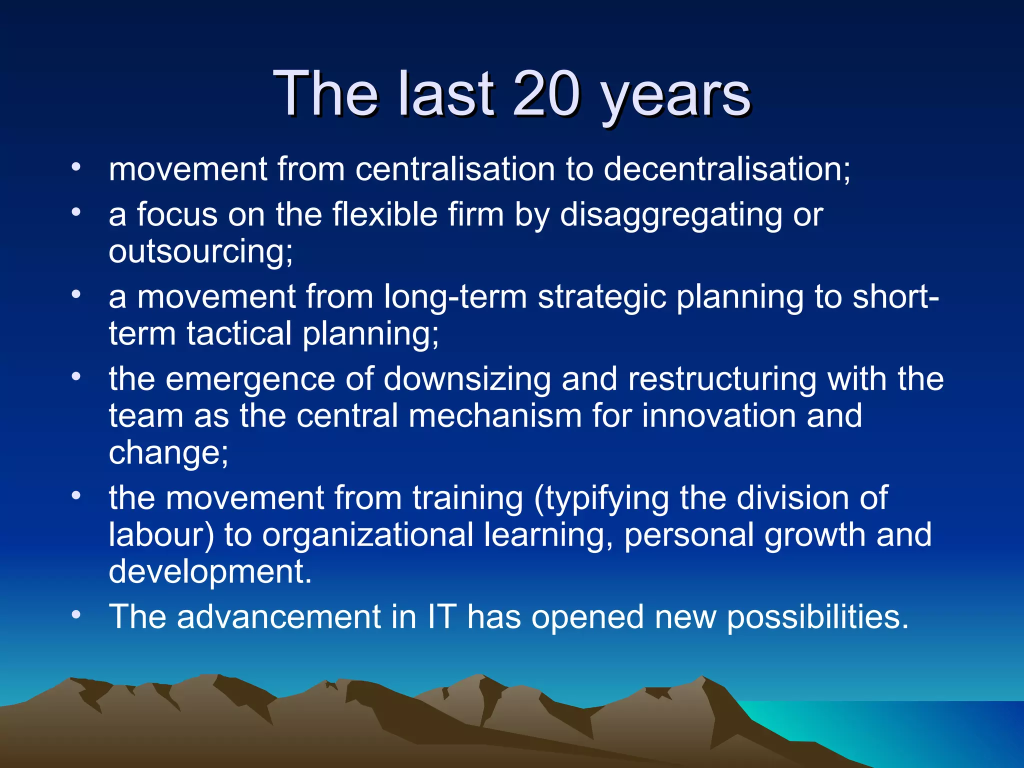 The last 20 years movement from centralisation to decentralisation;  a focus on the flexible firm by disaggregating or outsourcing;  a movement from long-term strategic planning to short-term tactical planning;  the emergence of downsizing and restructuring with the team as the central mechanism for innovation and change;  the movement from training (typifying the division of labour) to organizational learning, personal growth and development. The advancement in IT has opened new possibilities. 