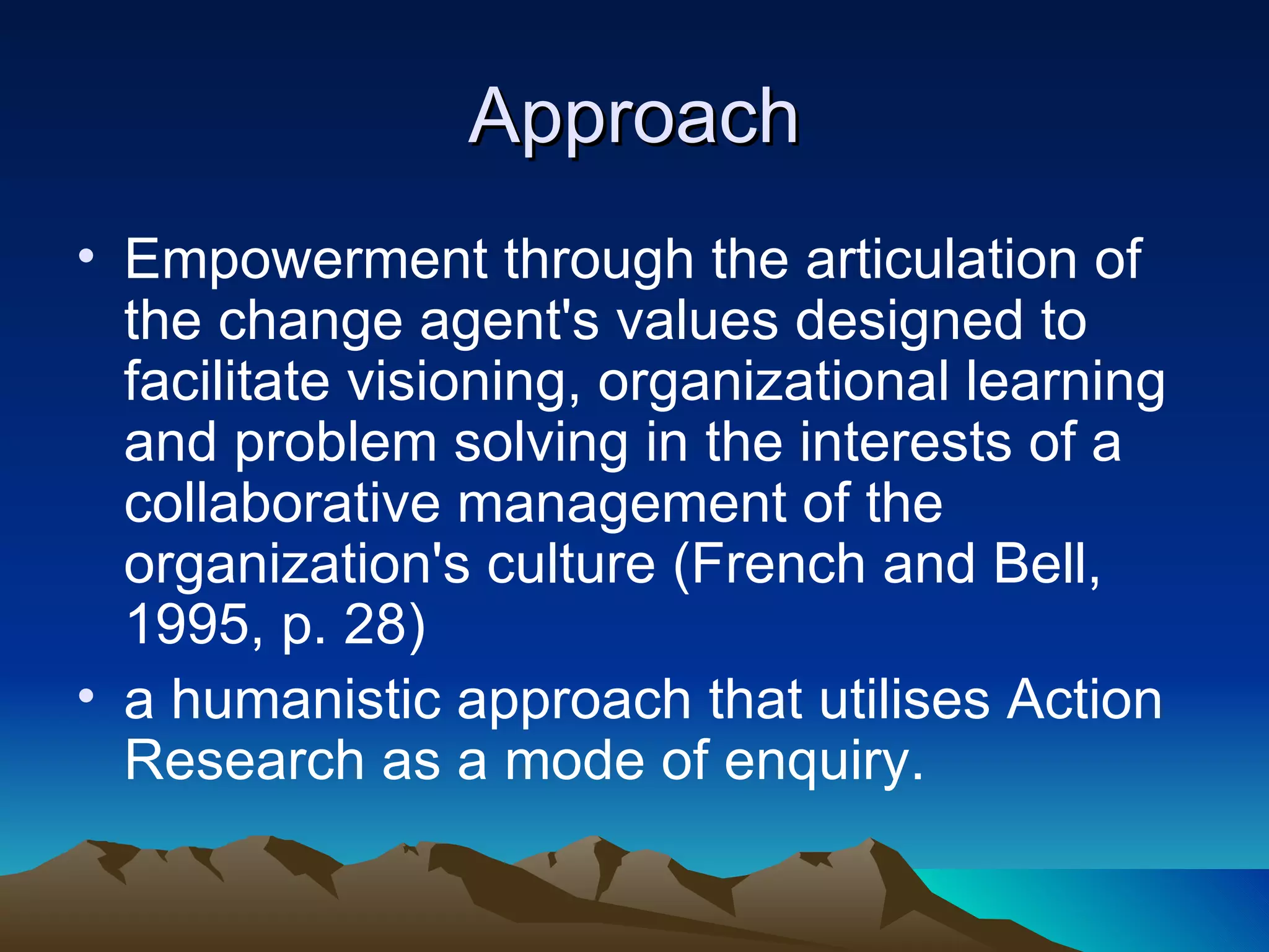 Approach Empowerment through the articulation of the change agent's values designed to facilitate visioning, organizational learning and problem solving in the interests of a collaborative management of the organization's culture (French and Bell, 1995, p. 28) a humanistic approach that utilises Action Research as a mode of enquiry. 
