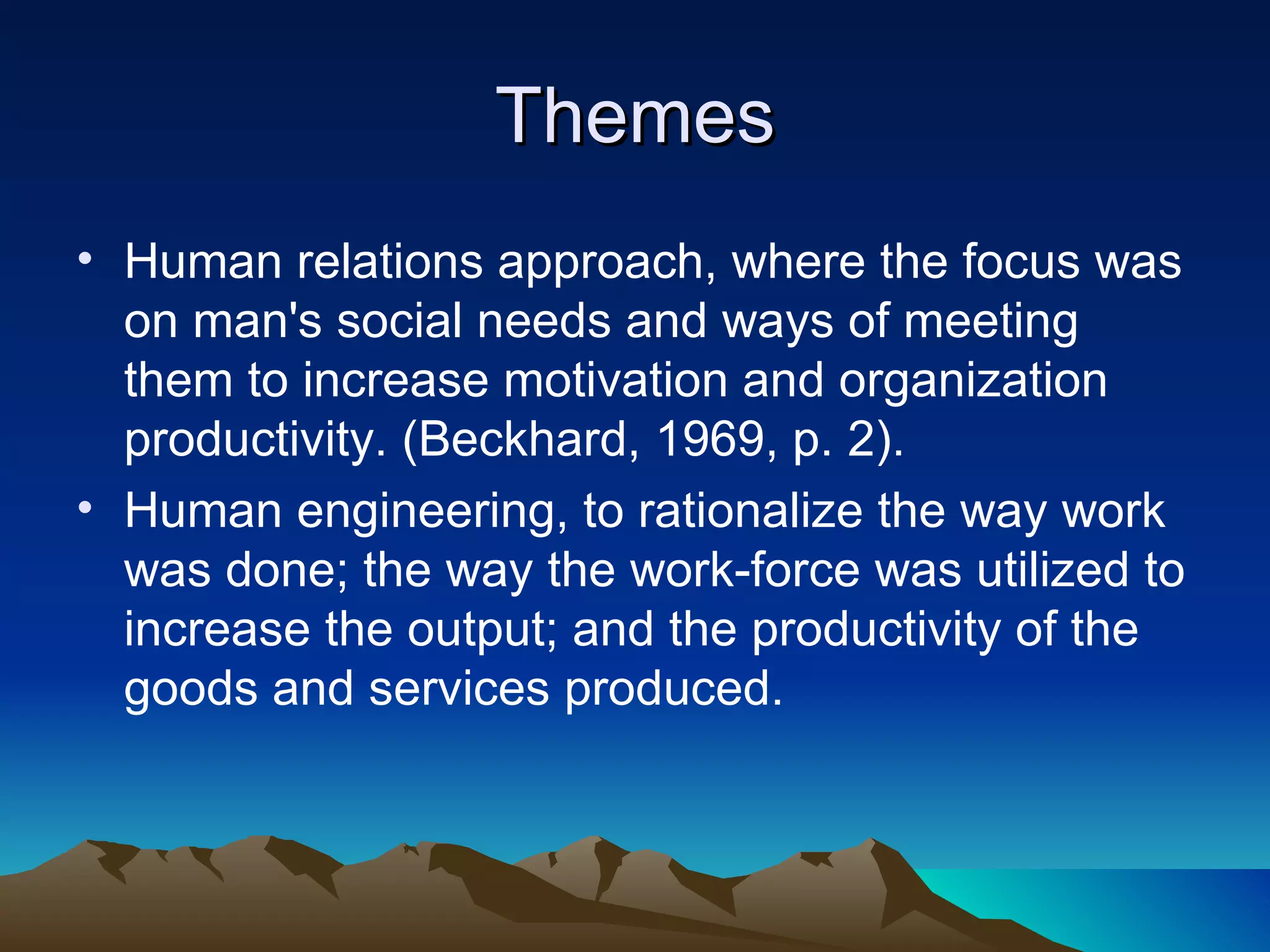 Themes Human relations approach, where the focus was on man's social needs and ways of meeting them to increase motivation and organization productivity. (Beckhard, 1969, p. 2). Human engineering, to rationalize the way work was done; the way the work-force was utilized to increase the output; and the productivity of the goods and services produced. 