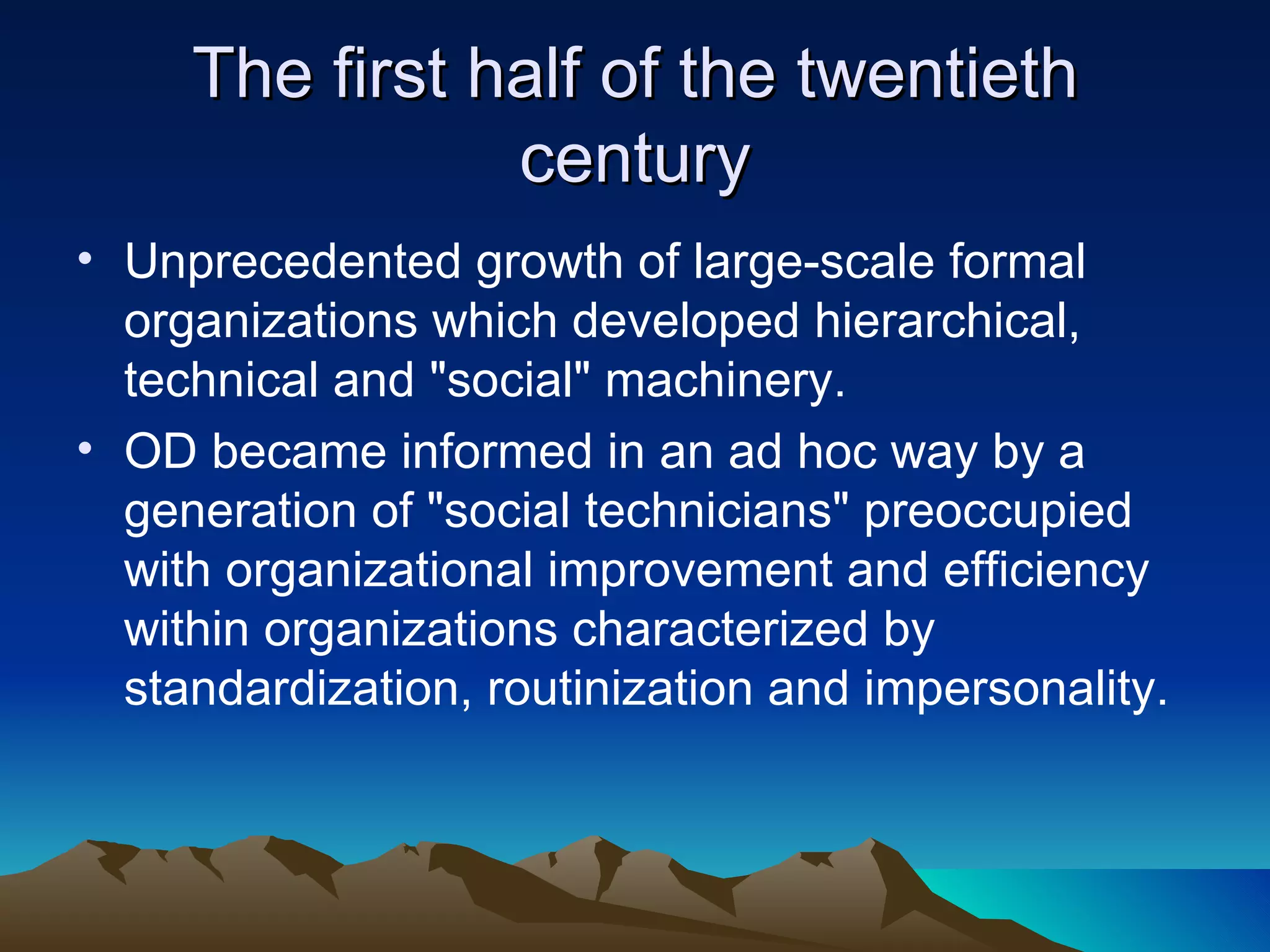 The first half of the twentieth century Unprecedented growth of large-scale formal organizations which developed hierarchical, technical and &quot;social&quot; machinery.  OD became informed in an ad hoc way by a generation of &quot;social technicians&quot; preoccupied with organizational improvement and efficiency within organizations characterized by standardization, routinization and impersonality.  