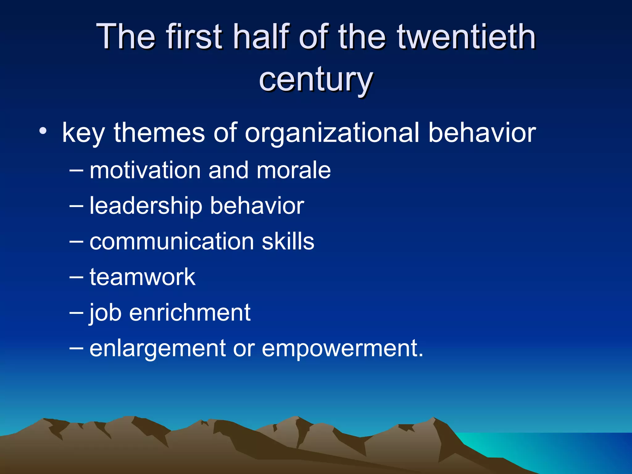The first half of the twentieth century key themes of organizational behavior  motivation and morale leadership behavior  communication skills  teamwork  job enrichment enlargement or empowerment. 