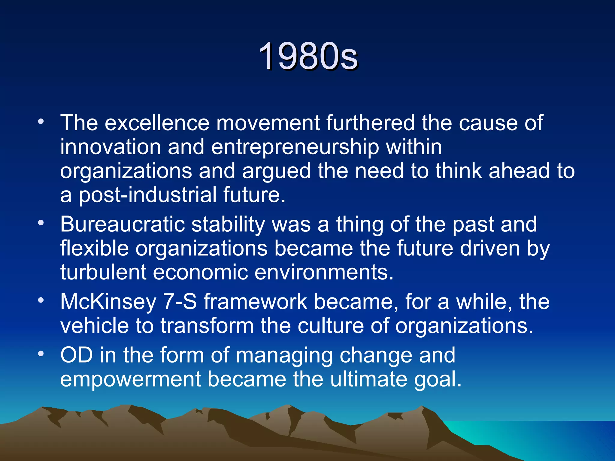 1980s The excellence movement furthered the cause of innovation and entrepreneurship within organizations and argued the need to think ahead to a post-industrial future.  Bureaucratic stability was a thing of the past and flexible organizations became the future driven by turbulent economic environments.  McKinsey 7-S framework became, for a while, the vehicle to transform the culture of organizations. OD in the form of managing change and empowerment became the ultimate goal. 
