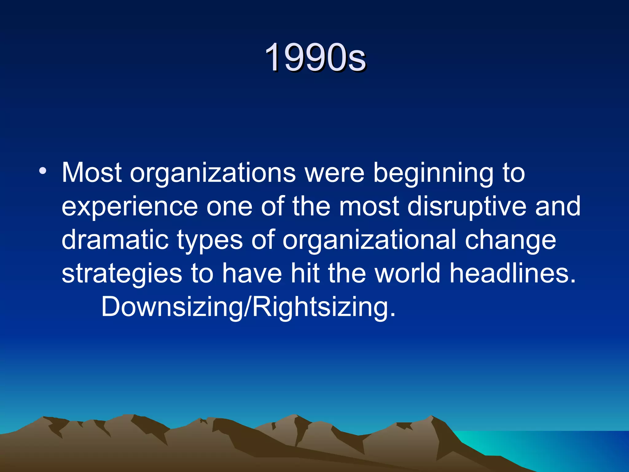 1990s Most organizations were beginning to experience one of the most disruptive and dramatic types of organizational change strategies to have hit the world headlines.  Downsizing/Rightsizing. 