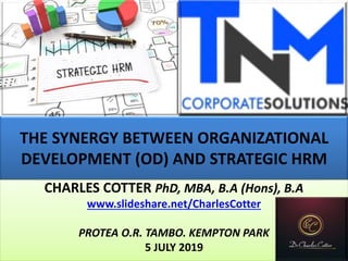 THE SYNERGY BETWEEN ORGANIZATIONAL
DEVELOPMENT (OD) AND STRATEGIC HRM
CHARLES COTTER PhD, MBA, B.A (Hons), B.A
www.slideshare.net/CharlesCotter
PROTEA O.R. TAMBO. KEMPTON PARK
5 JULY 2019
 