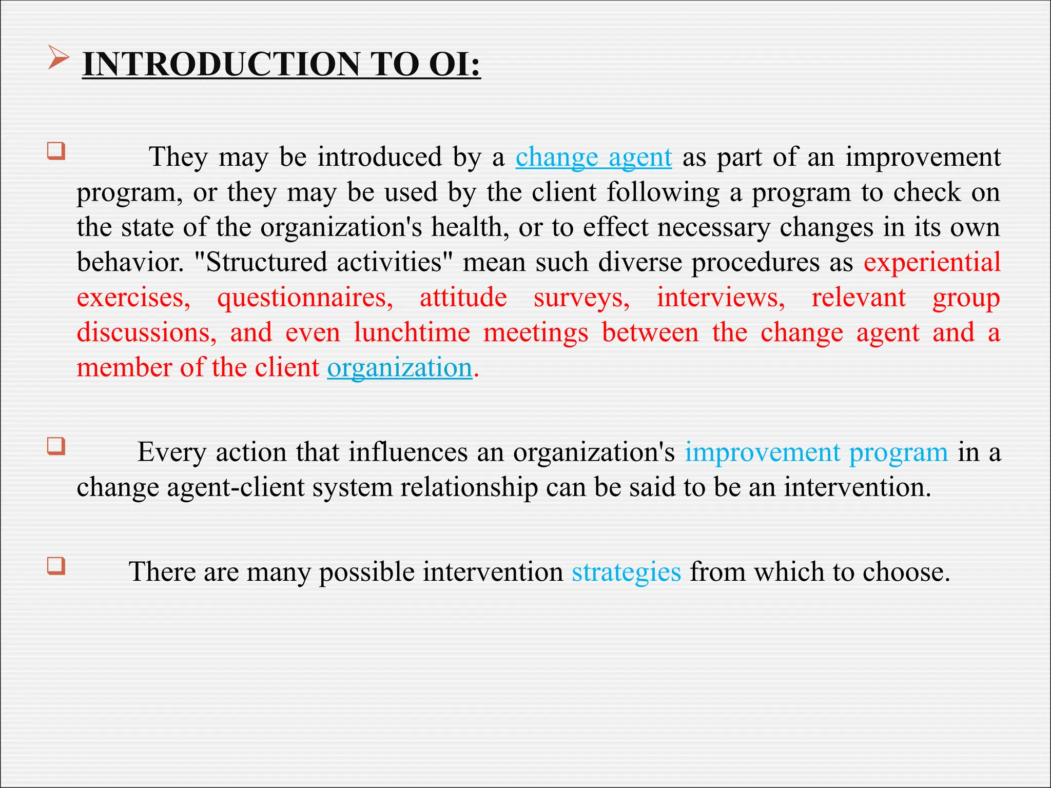  INTRODUCTION TO OI:
 They may be introduced by a change agent as part of an improvement
program, or they may be used by the client following a program to check on
the state of the organization's health, or to effect necessary changes in its own
behavior. "Structured activities" mean such diverse procedures as experiential
exercises, questionnaires, attitude surveys, interviews, relevant group
discussions, and even lunchtime meetings between the change agent and a
member of the client organization.
 Every action that influences an organization's improvement program in a
change agent-client system relationship can be said to be an intervention.
 There are many possible intervention strategies from which to choose.
 