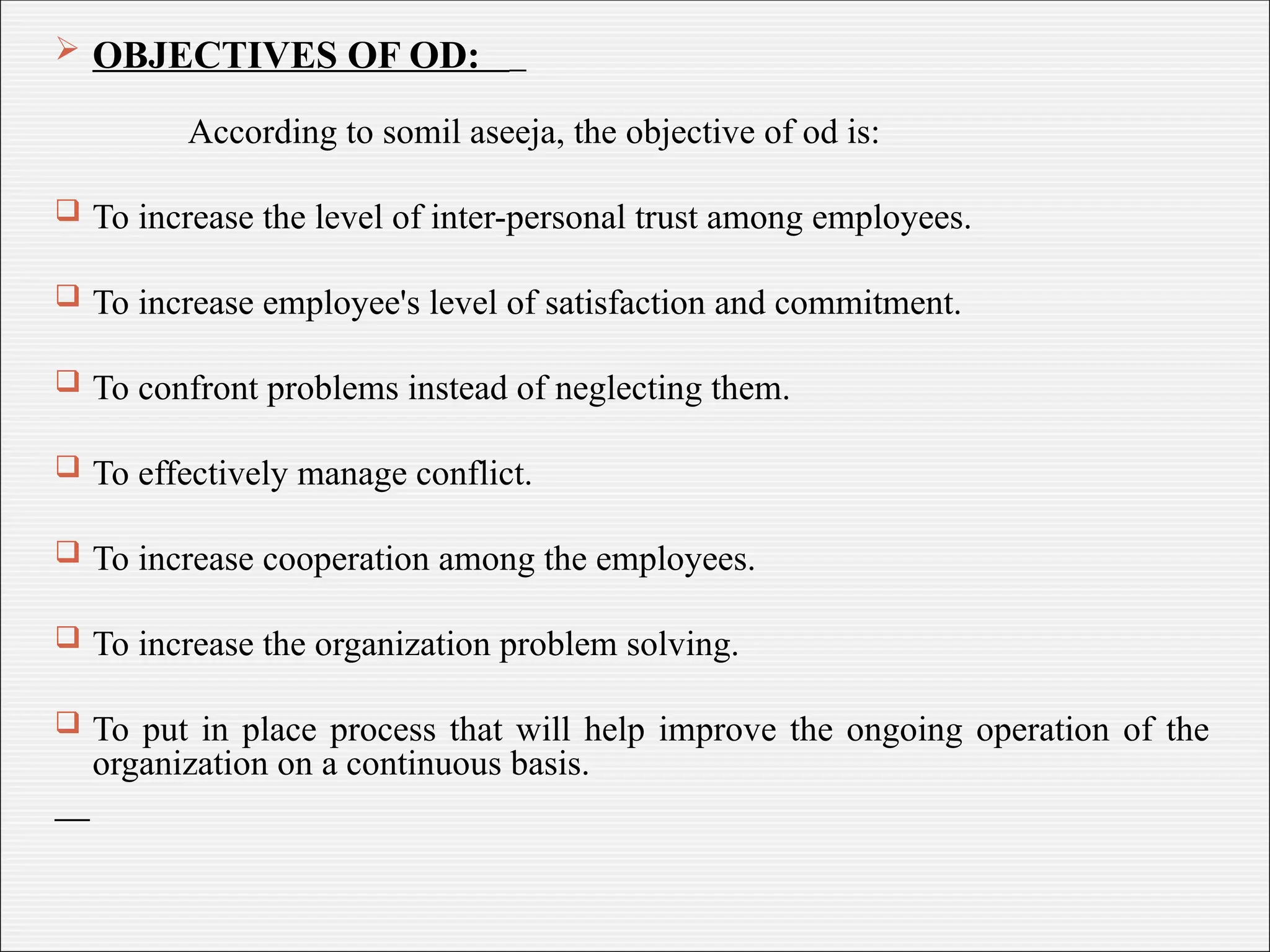  OBJECTIVES OF OD:
According to somil aseeja, the objective of od is:
 To increase the level of inter-personal trust among employees.
 To increase employee's level of satisfaction and commitment.
 To confront problems instead of neglecting them.
 To effectively manage conflict.
 To increase cooperation among the employees.
 To increase the organization problem solving.
 To put in place process that will help improve the ongoing operation of the
organization on a continuous basis.
 