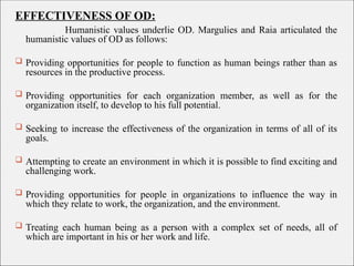 EFFECTIVENESS OF OD:
Humanistic values underlie OD. Margulies and Raia articulated the
humanistic values of OD as follows:
 Providing opportunities for people to function as human beings rather than as
resources in the productive process.
 Providing opportunities for each organization member, as well as for the
organization itself, to develop to his full potential.
 Seeking to increase the effectiveness of the organization in terms of all of its
goals.
 Attempting to create an environment in which it is possible to find exciting and
challenging work.
 Providing opportunities for people in organizations to influence the way in
which they relate to work, the organization, and the environment.
 Treating each human being as a person with a complex set of needs, all of
which are important in his or her work and life.
 