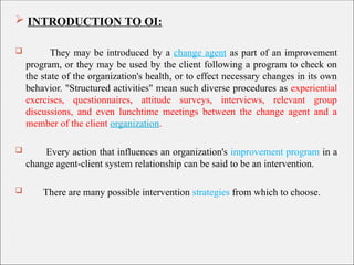  INTRODUCTION TO OI:
 They may be introduced by a change agent as part of an improvement
program, or they may be used by the client following a program to check on
the state of the organization's health, or to effect necessary changes in its own
behavior. "Structured activities" mean such diverse procedures as experiential
exercises, questionnaires, attitude surveys, interviews, relevant group
discussions, and even lunchtime meetings between the change agent and a
member of the client organization.
 Every action that influences an organization's improvement program in a
change agent-client system relationship can be said to be an intervention.
 There are many possible intervention strategies from which to choose.
 