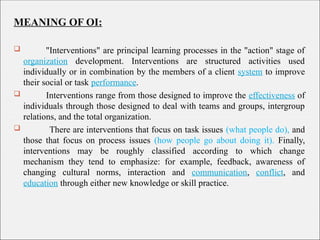 MEANING OF OI:
 "Interventions" are principal learning processes in the "action" stage of
organization development. Interventions are structured activities used
individually or in combination by the members of a client system to improve
their social or task performance.
 Interventions range from those designed to improve the effectiveness of
individuals through those designed to deal with teams and groups, intergroup
relations, and the total organization.
 There are interventions that focus on task issues (what people do), and
those that focus on process issues (how people go about doing it). Finally,
interventions may be roughly classified according to which change
mechanism they tend to emphasize: for example, feedback, awareness of
changing cultural norms, interaction and communication, conflict, and
education through either new knowledge or skill practice.
 